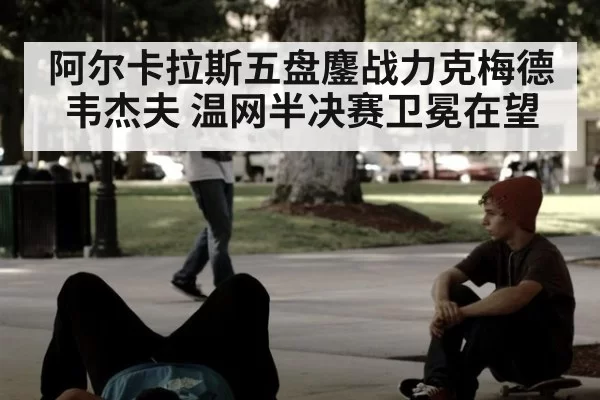 阿尔卡拉斯五盘鏖战力克梅德韦杰夫 温网半决赛卫冕在望