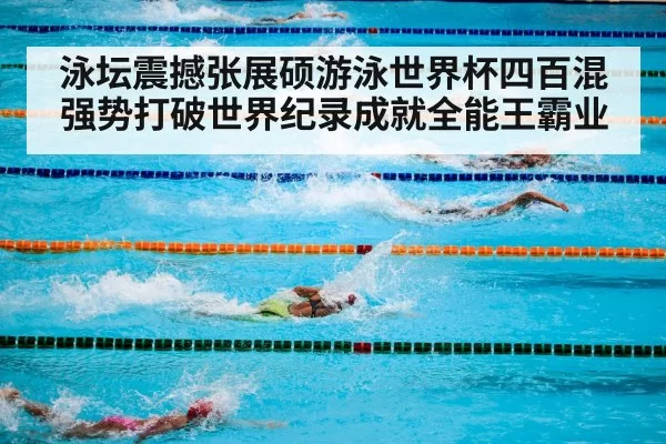 泳坛震撼张展硕游泳世界杯四百混强势打破世界纪录成就全能王霸业