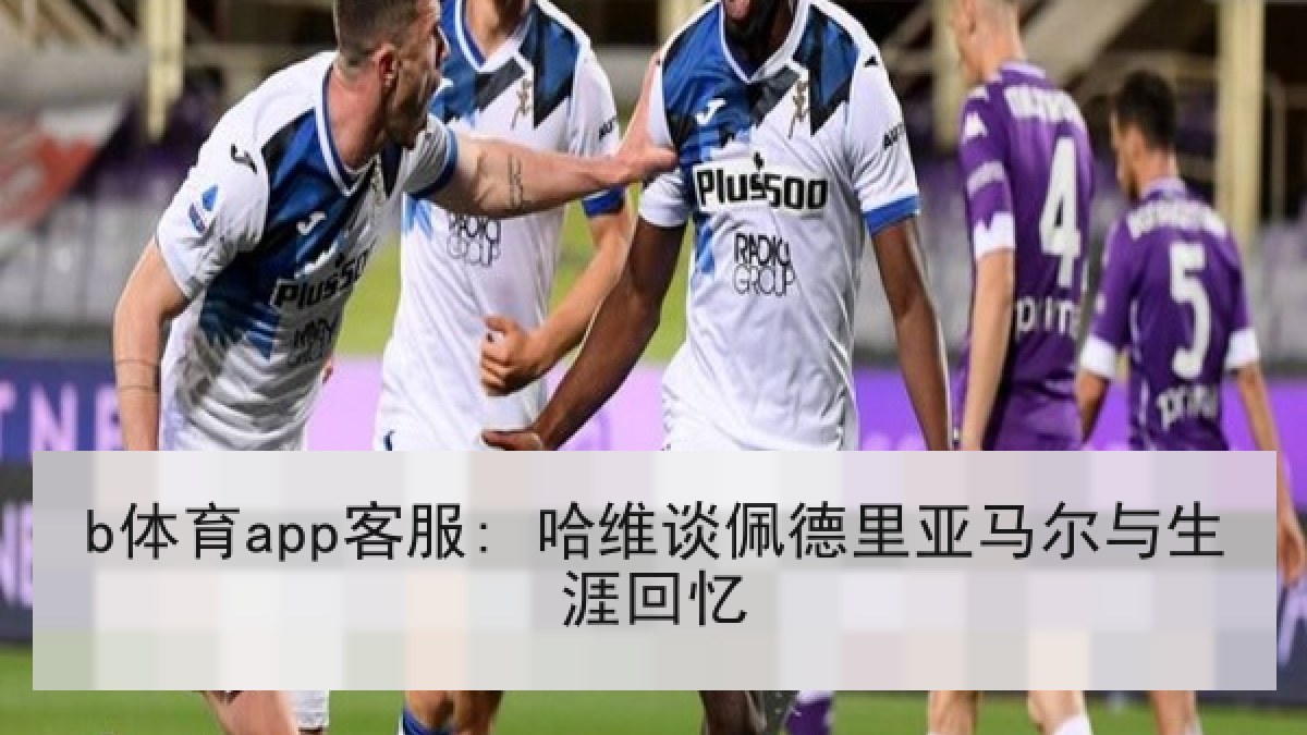 b体育app客服: 哈维谈佩德里亚马尔与生涯回忆